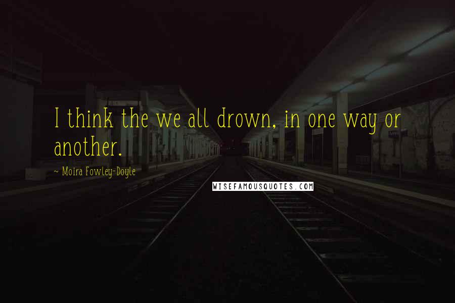 Moira Fowley-Doyle Quotes: I think the we all drown, in one way or another.
