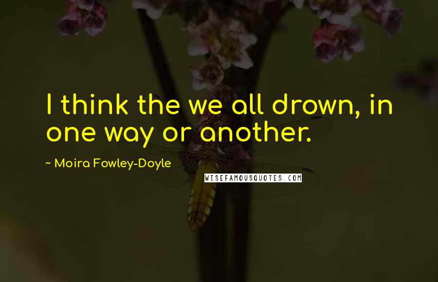 Moira Fowley-Doyle Quotes: I think the we all drown, in one way or another.