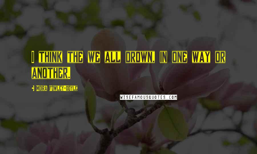 Moira Fowley-Doyle Quotes: I think the we all drown, in one way or another.