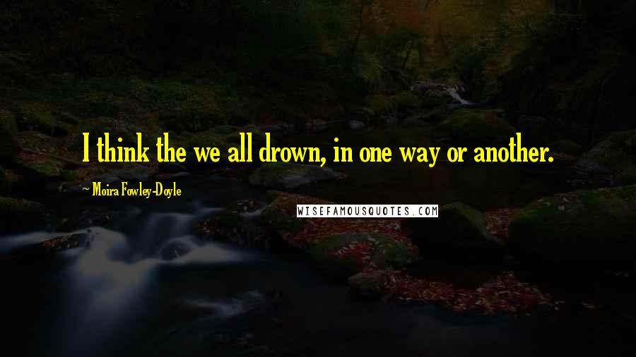 Moira Fowley-Doyle Quotes: I think the we all drown, in one way or another.