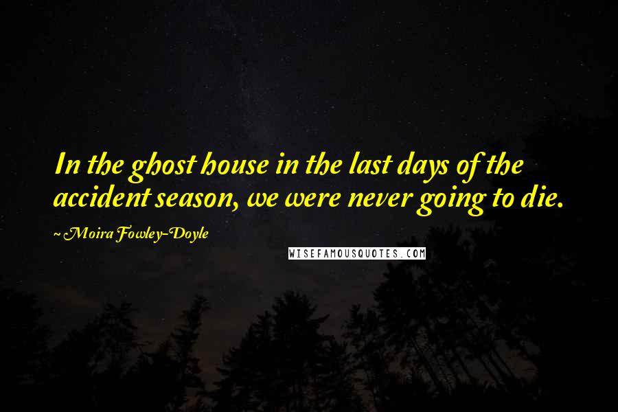 Moira Fowley-Doyle Quotes: In the ghost house in the last days of the accident season, we were never going to die.