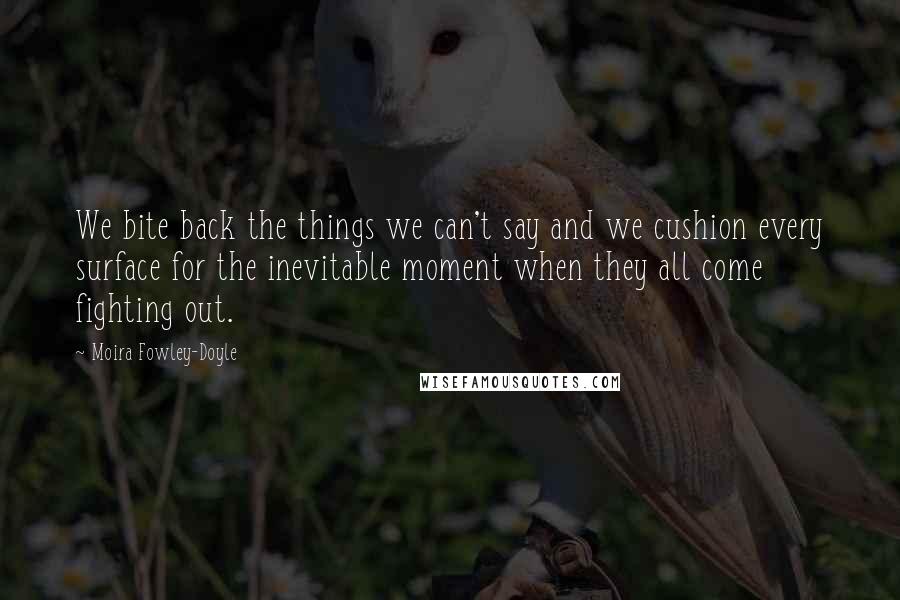 Moira Fowley-Doyle Quotes: We bite back the things we can't say and we cushion every surface for the inevitable moment when they all come fighting out.