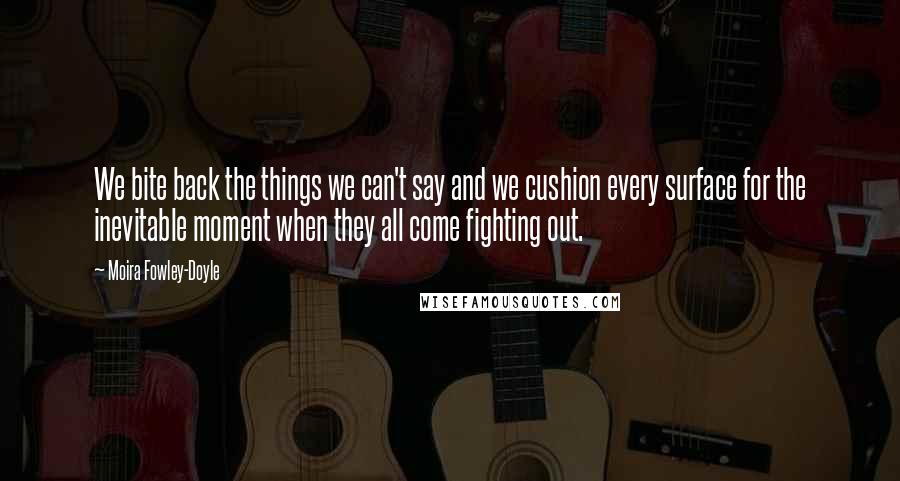 Moira Fowley-Doyle Quotes: We bite back the things we can't say and we cushion every surface for the inevitable moment when they all come fighting out.