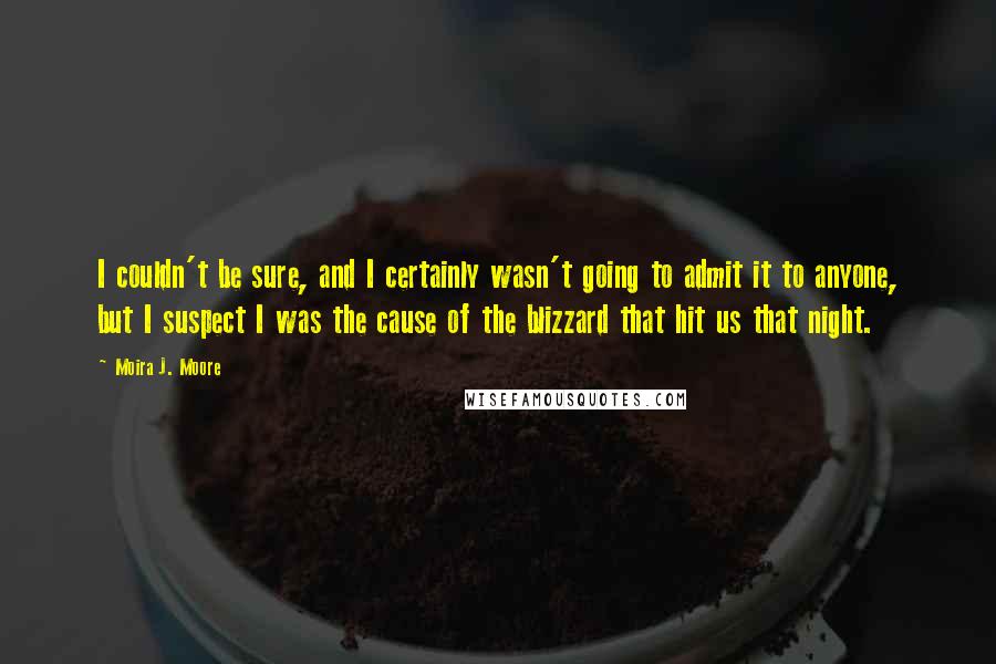 Moira J. Moore Quotes: I couldn't be sure, and I certainly wasn't going to admit it to anyone, but I suspect I was the cause of the blizzard that hit us that night.