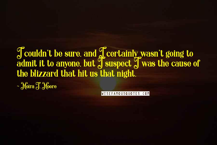 Moira J. Moore Quotes: I couldn't be sure, and I certainly wasn't going to admit it to anyone, but I suspect I was the cause of the blizzard that hit us that night.
