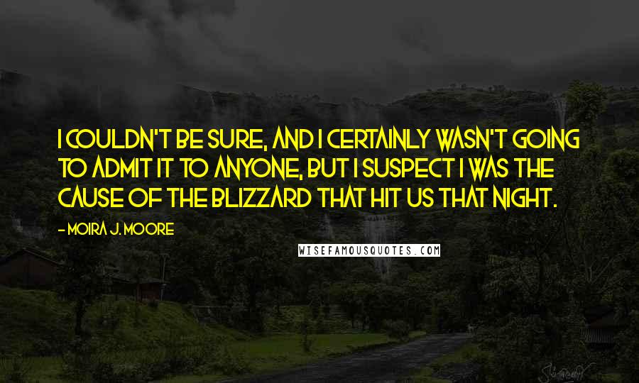 Moira J. Moore Quotes: I couldn't be sure, and I certainly wasn't going to admit it to anyone, but I suspect I was the cause of the blizzard that hit us that night.