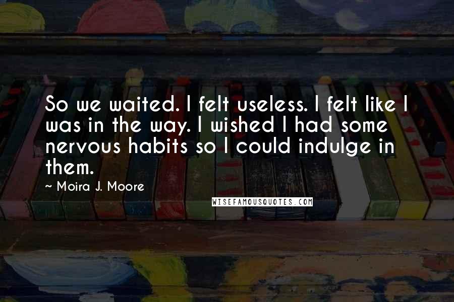 Moira J. Moore Quotes: So we waited. I felt useless. I felt like I was in the way. I wished I had some nervous habits so I could indulge in them.