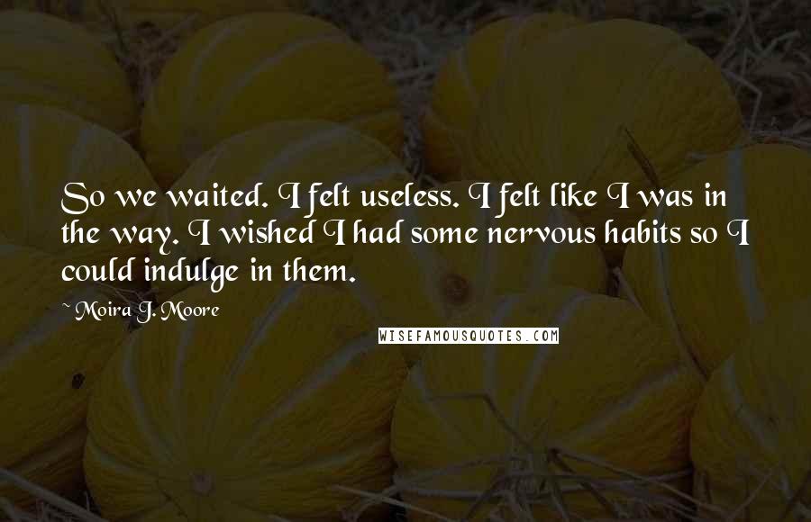 Moira J. Moore Quotes: So we waited. I felt useless. I felt like I was in the way. I wished I had some nervous habits so I could indulge in them.