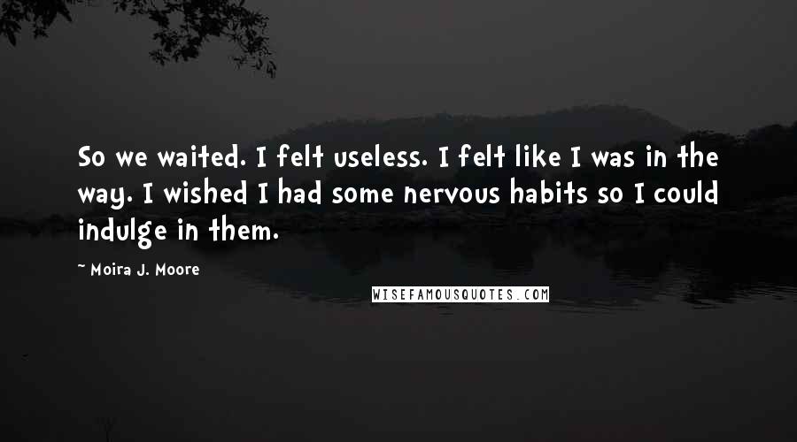 Moira J. Moore Quotes: So we waited. I felt useless. I felt like I was in the way. I wished I had some nervous habits so I could indulge in them.