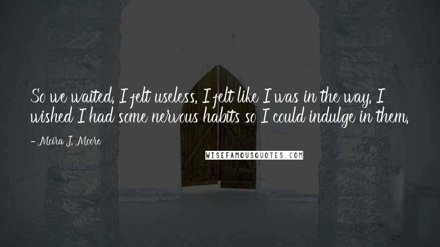 Moira J. Moore Quotes: So we waited. I felt useless. I felt like I was in the way. I wished I had some nervous habits so I could indulge in them.