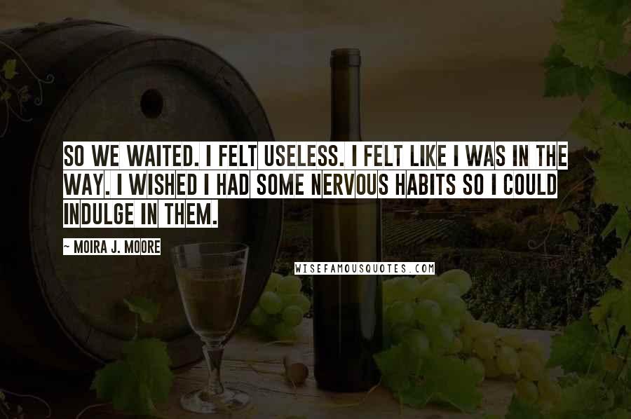 Moira J. Moore Quotes: So we waited. I felt useless. I felt like I was in the way. I wished I had some nervous habits so I could indulge in them.