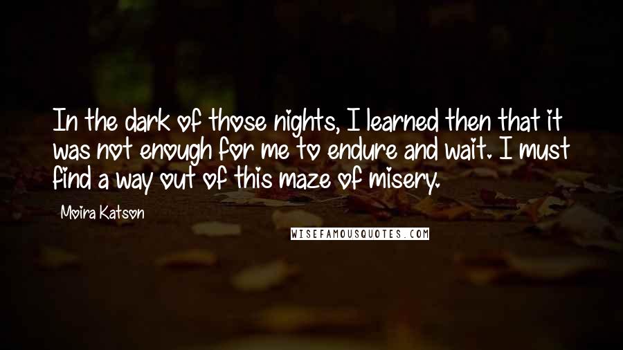 Moira Katson Quotes: In the dark of those nights, I learned then that it was not enough for me to endure and wait. I must find a way out of this maze of misery.