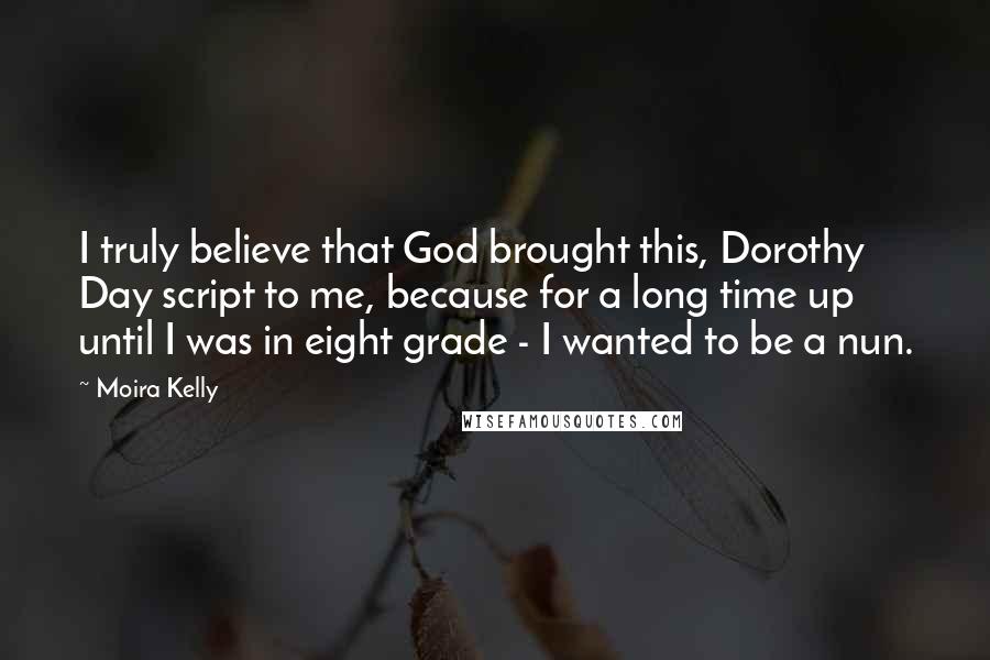 Moira Kelly Quotes: I truly believe that God brought this, Dorothy Day script to me, because for a long time up until I was in eight grade - I wanted to be a nun.