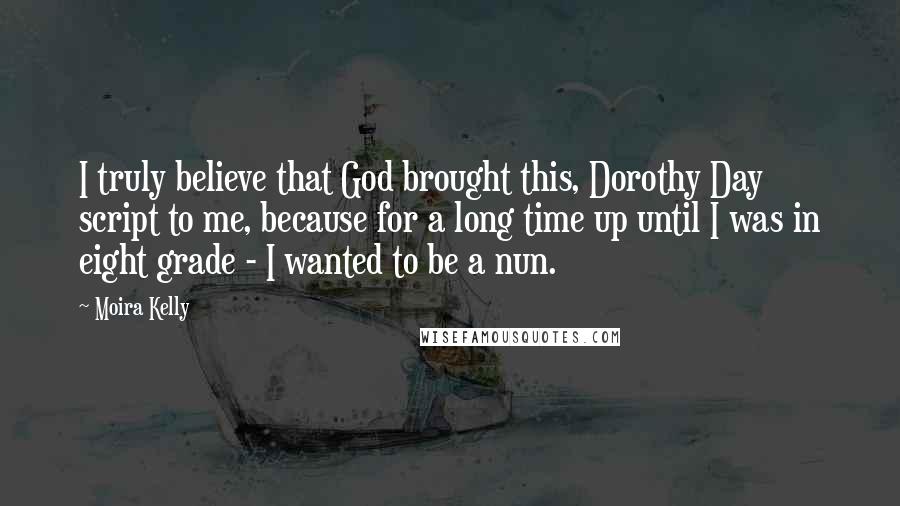 Moira Kelly Quotes: I truly believe that God brought this, Dorothy Day script to me, because for a long time up until I was in eight grade - I wanted to be a nun.