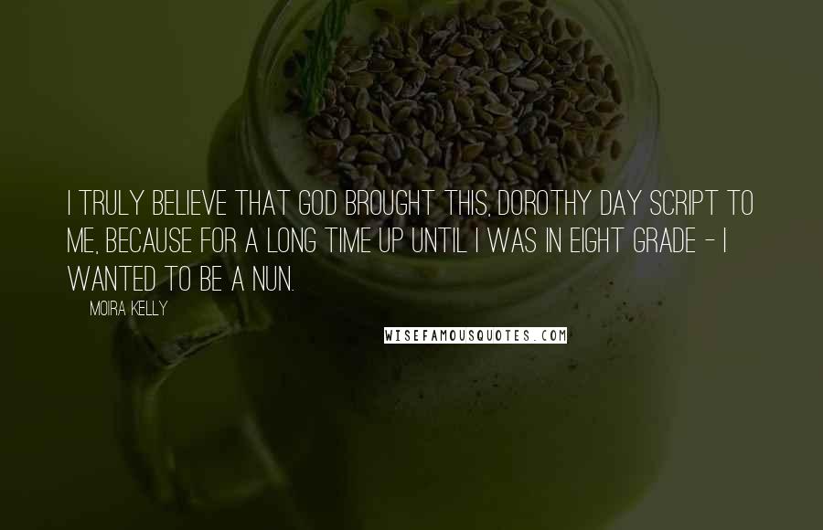 Moira Kelly Quotes: I truly believe that God brought this, Dorothy Day script to me, because for a long time up until I was in eight grade - I wanted to be a nun.