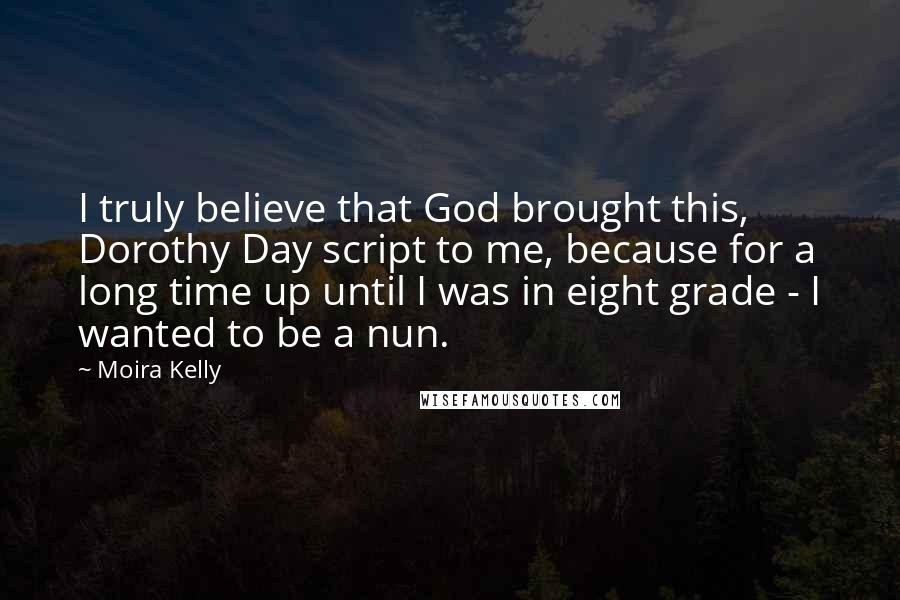 Moira Kelly Quotes: I truly believe that God brought this, Dorothy Day script to me, because for a long time up until I was in eight grade - I wanted to be a nun.
