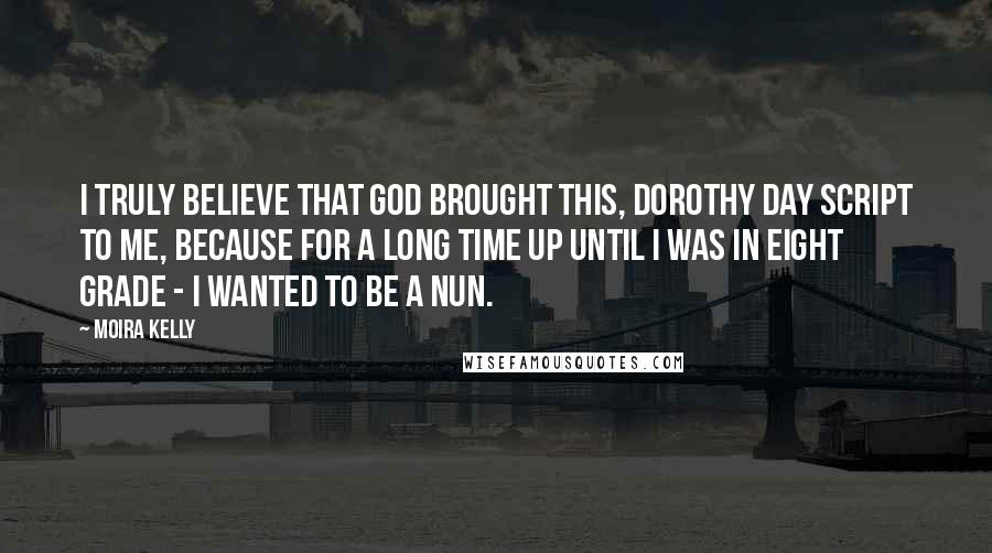 Moira Kelly Quotes: I truly believe that God brought this, Dorothy Day script to me, because for a long time up until I was in eight grade - I wanted to be a nun.