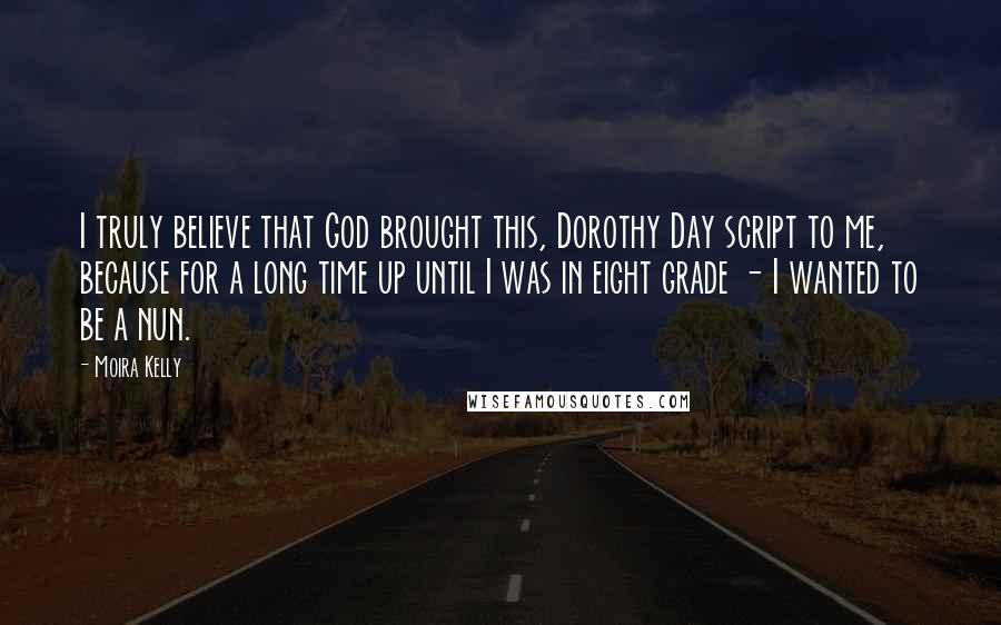 Moira Kelly Quotes: I truly believe that God brought this, Dorothy Day script to me, because for a long time up until I was in eight grade - I wanted to be a nun.