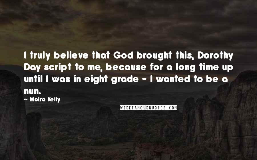 Moira Kelly Quotes: I truly believe that God brought this, Dorothy Day script to me, because for a long time up until I was in eight grade - I wanted to be a nun.