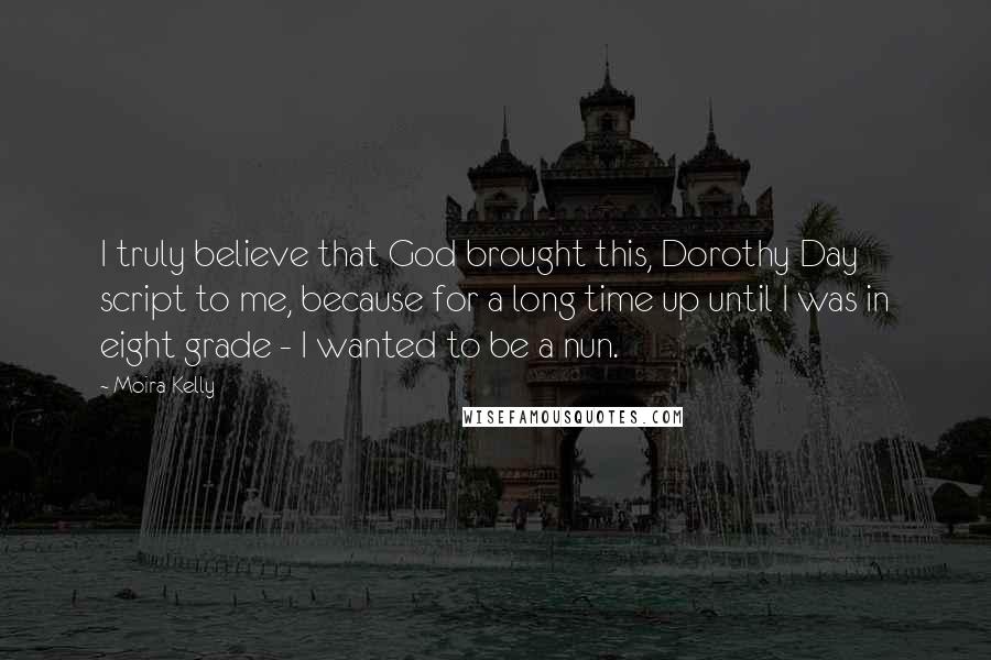 Moira Kelly Quotes: I truly believe that God brought this, Dorothy Day script to me, because for a long time up until I was in eight grade - I wanted to be a nun.