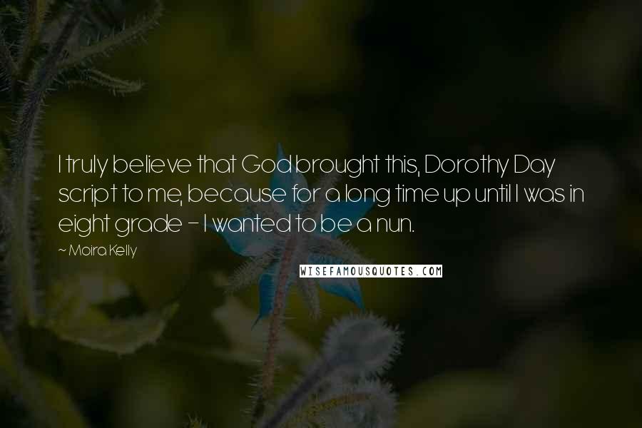 Moira Kelly Quotes: I truly believe that God brought this, Dorothy Day script to me, because for a long time up until I was in eight grade - I wanted to be a nun.