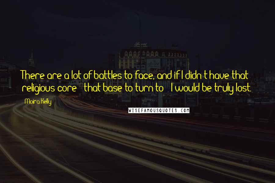 Moira Kelly Quotes: There are a lot of battles to face, and if I didn't have that religious core - that base to turn to - I would be truly lost.
