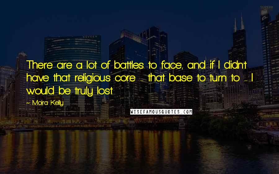 Moira Kelly Quotes: There are a lot of battles to face, and if I didn't have that religious core - that base to turn to - I would be truly lost.