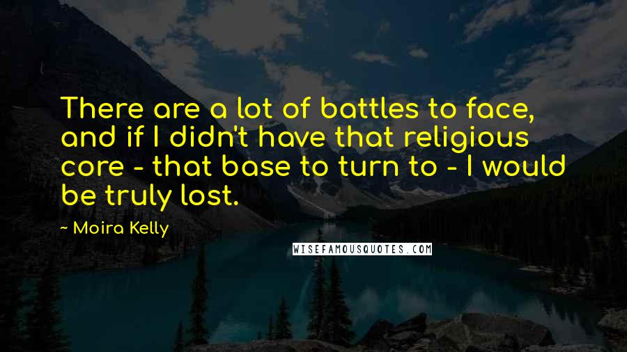 Moira Kelly Quotes: There are a lot of battles to face, and if I didn't have that religious core - that base to turn to - I would be truly lost.
