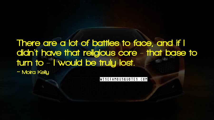 Moira Kelly Quotes: There are a lot of battles to face, and if I didn't have that religious core - that base to turn to - I would be truly lost.