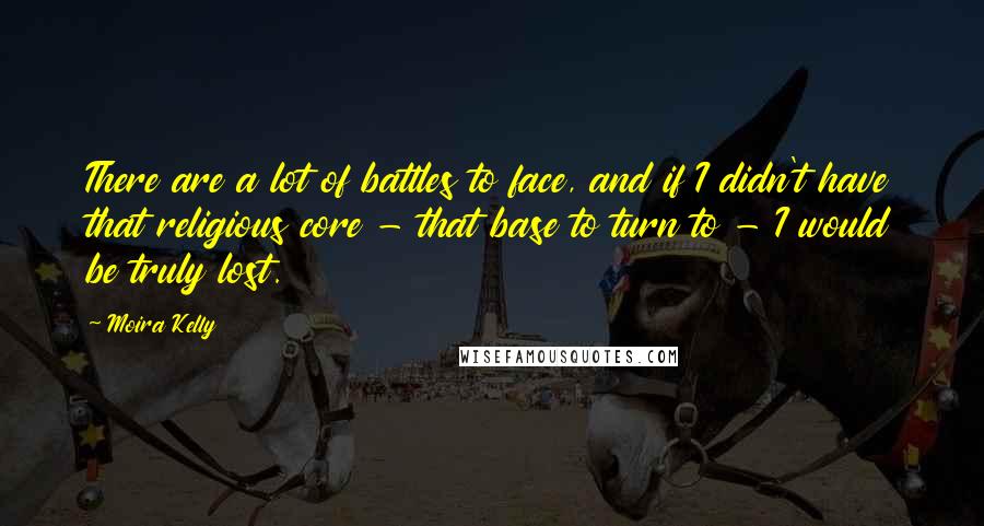 Moira Kelly Quotes: There are a lot of battles to face, and if I didn't have that religious core - that base to turn to - I would be truly lost.