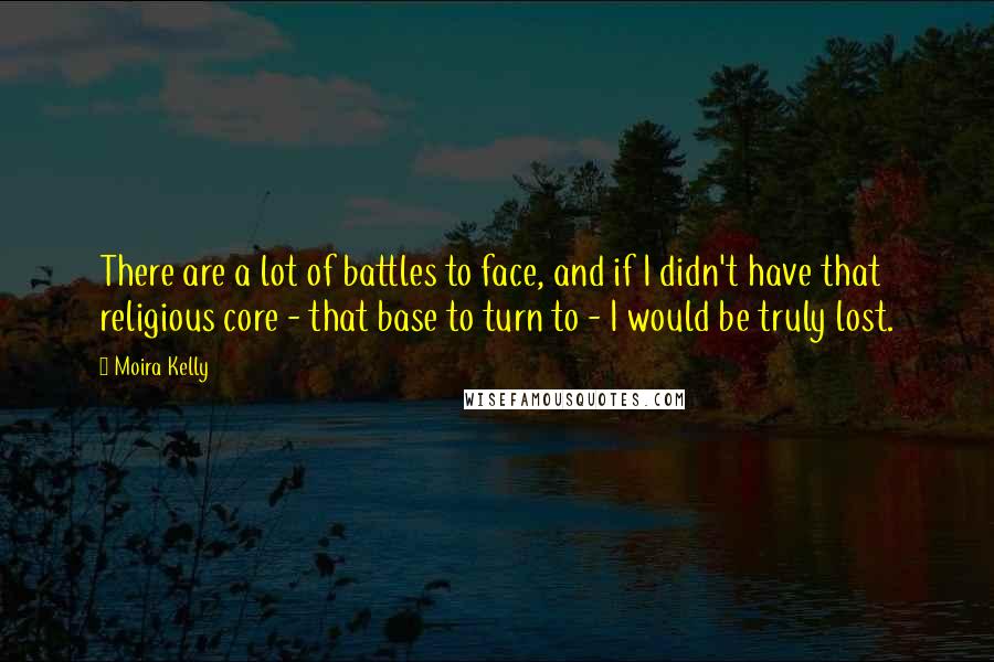Moira Kelly Quotes: There are a lot of battles to face, and if I didn't have that religious core - that base to turn to - I would be truly lost.