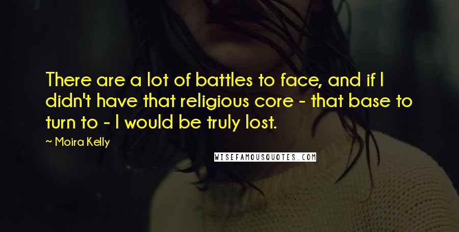 Moira Kelly Quotes: There are a lot of battles to face, and if I didn't have that religious core - that base to turn to - I would be truly lost.