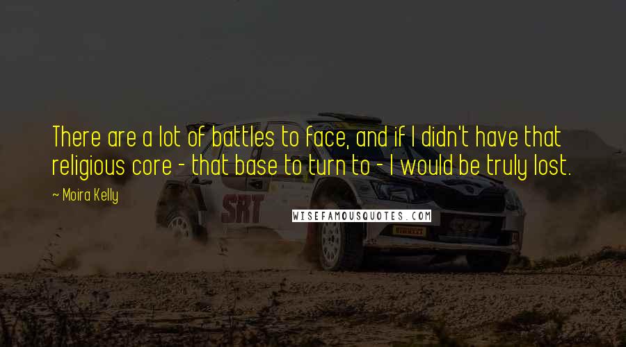 Moira Kelly Quotes: There are a lot of battles to face, and if I didn't have that religious core - that base to turn to - I would be truly lost.