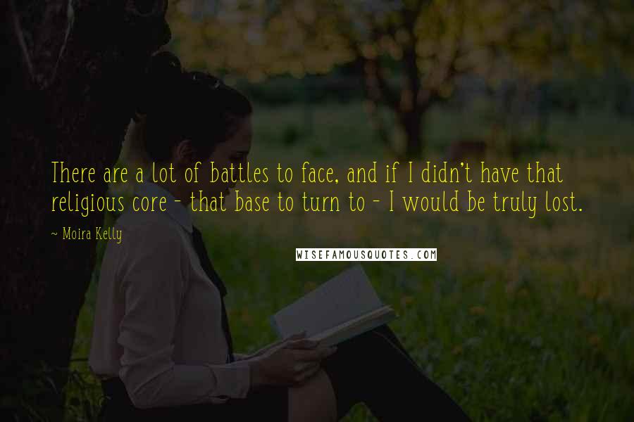 Moira Kelly Quotes: There are a lot of battles to face, and if I didn't have that religious core - that base to turn to - I would be truly lost.