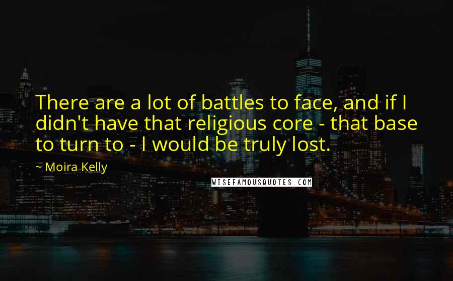 Moira Kelly Quotes: There are a lot of battles to face, and if I didn't have that religious core - that base to turn to - I would be truly lost.
