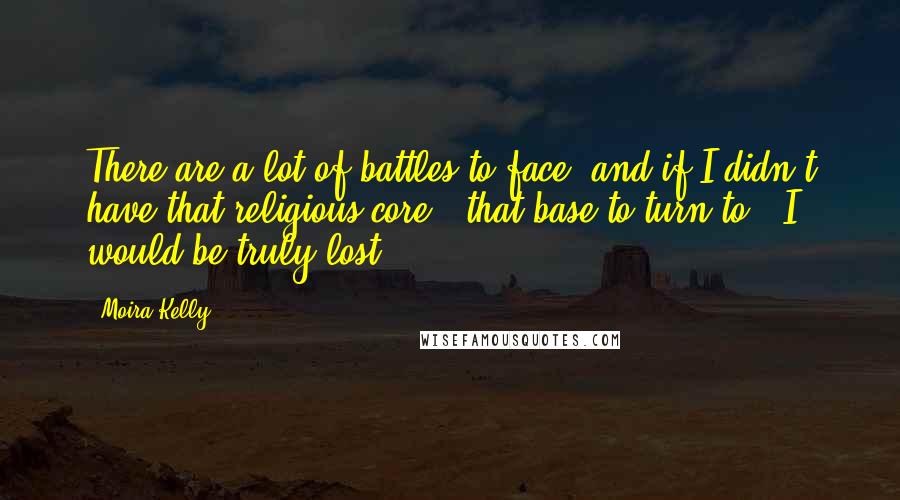 Moira Kelly Quotes: There are a lot of battles to face, and if I didn't have that religious core - that base to turn to - I would be truly lost.