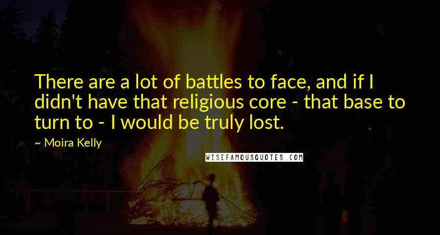 Moira Kelly Quotes: There are a lot of battles to face, and if I didn't have that religious core - that base to turn to - I would be truly lost.