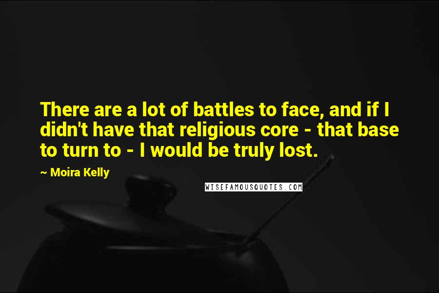 Moira Kelly Quotes: There are a lot of battles to face, and if I didn't have that religious core - that base to turn to - I would be truly lost.