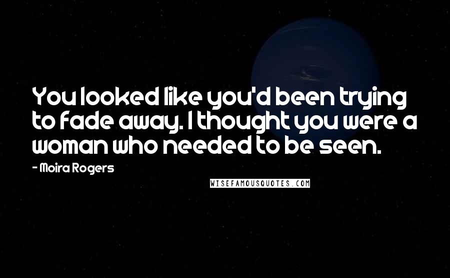 Moira Rogers Quotes: You looked like you'd been trying to fade away. I thought you were a woman who needed to be seen.