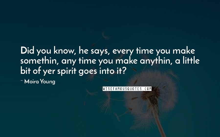 Moira Young Quotes: Did you know, he says, every time you make somethin, any time you make anythin, a little bit of yer spirit goes into it?