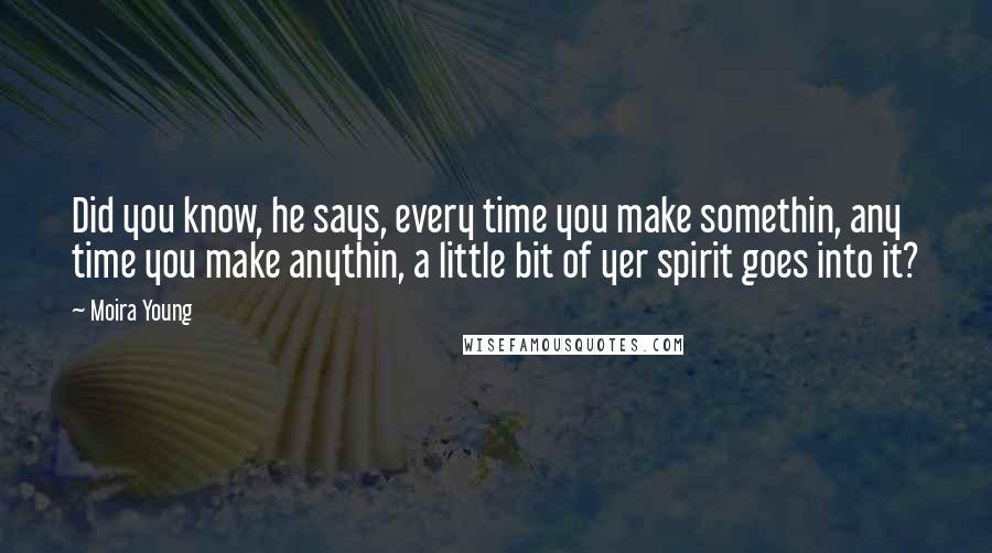 Moira Young Quotes: Did you know, he says, every time you make somethin, any time you make anythin, a little bit of yer spirit goes into it?