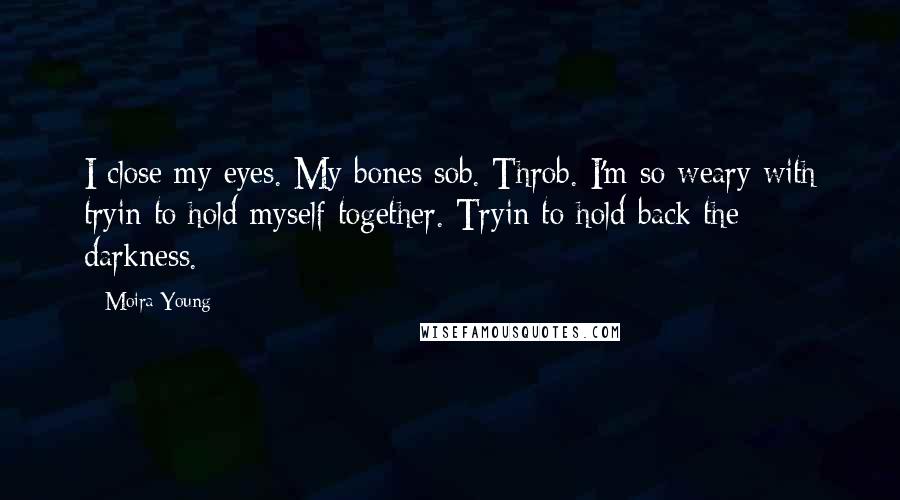 Moira Young Quotes: I close my eyes. My bones sob. Throb. I'm so weary with tryin to hold myself together. Tryin to hold back the darkness.