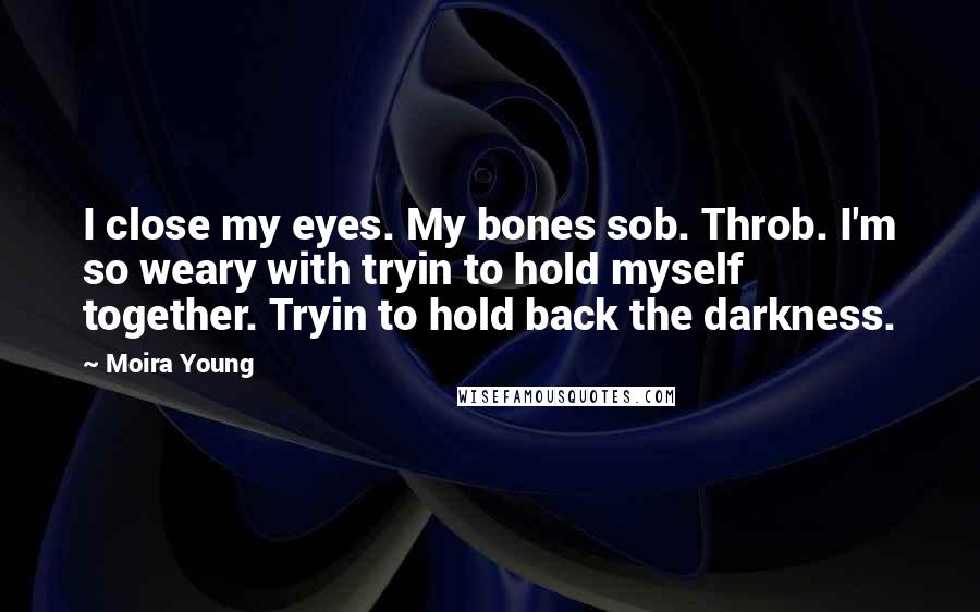 Moira Young Quotes: I close my eyes. My bones sob. Throb. I'm so weary with tryin to hold myself together. Tryin to hold back the darkness.