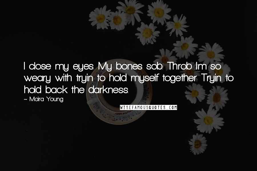 Moira Young Quotes: I close my eyes. My bones sob. Throb. I'm so weary with tryin to hold myself together. Tryin to hold back the darkness.