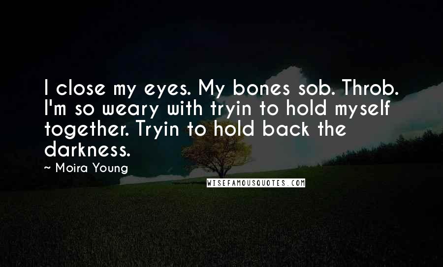 Moira Young Quotes: I close my eyes. My bones sob. Throb. I'm so weary with tryin to hold myself together. Tryin to hold back the darkness.