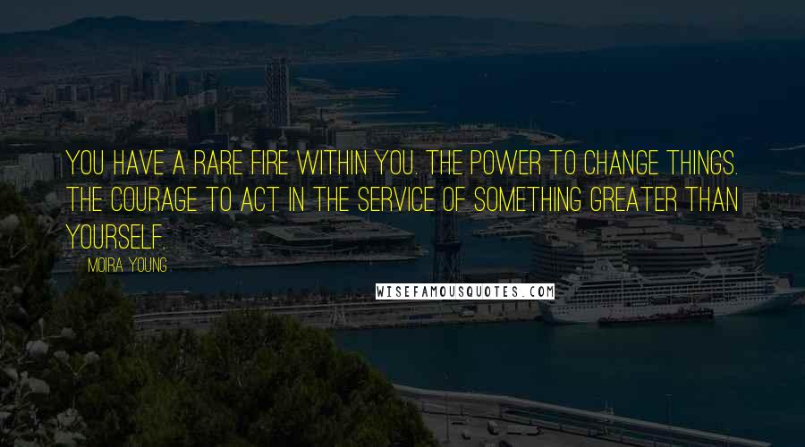 Moira Young Quotes: You have a rare fire within you. The power to change things. The courage to act in the service of something greater than yourself.