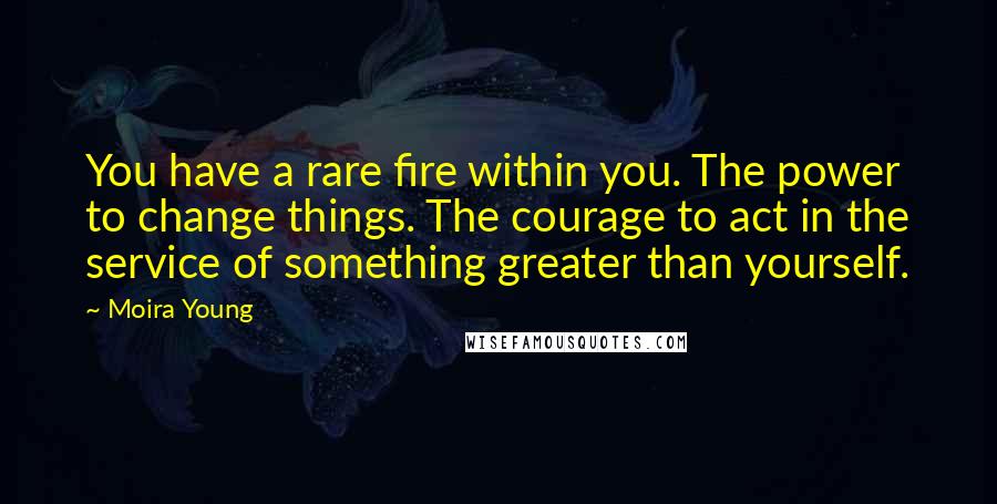 Moira Young Quotes: You have a rare fire within you. The power to change things. The courage to act in the service of something greater than yourself.