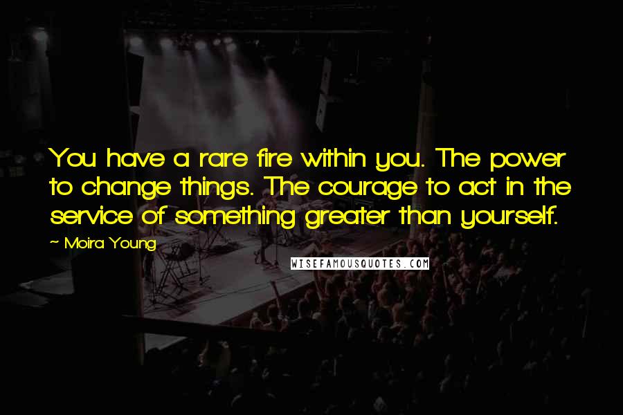 Moira Young Quotes: You have a rare fire within you. The power to change things. The courage to act in the service of something greater than yourself.