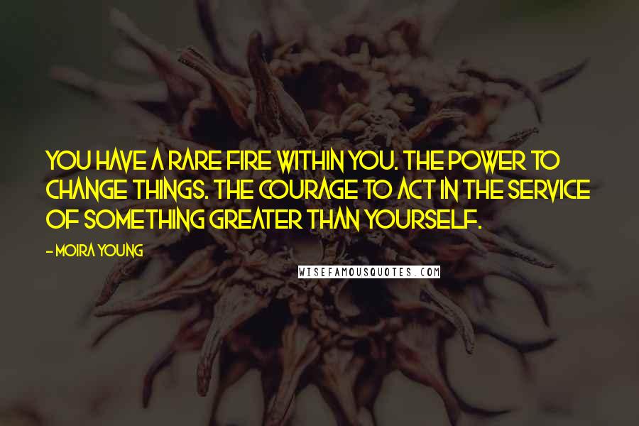 Moira Young Quotes: You have a rare fire within you. The power to change things. The courage to act in the service of something greater than yourself.