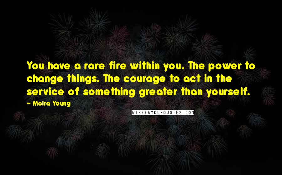 Moira Young Quotes: You have a rare fire within you. The power to change things. The courage to act in the service of something greater than yourself.